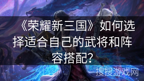 《荣耀新三国》如何选择适合自己的武将和阵容搭配? 《荣耀新三国》如何选择适合自己的武将和阵容搭配?