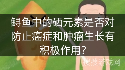 鲟鱼中的硒元素是否对防止癌症和肿瘤生长有积极作用？