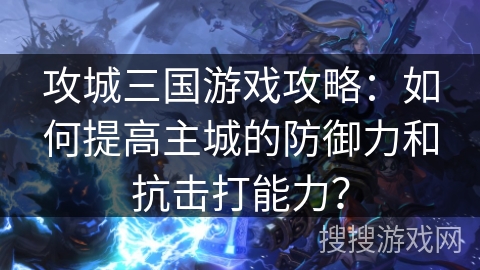 攻城三国游戏攻略：如何提高主城的防御力和抗击打能力？
