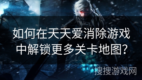 如何在天天爱消除游戏中解锁更多关卡地图? 如何在天天爱消除游戏中解锁更多关卡地图?
