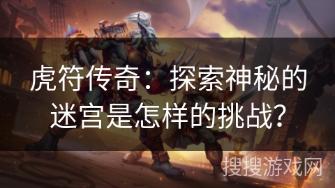 虎符传奇:探索神秘的迷宫是怎样的挑战? 虎符传奇:探索神秘的迷宫是怎样的挑战?