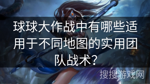 球球大作战中有哪些适用于不同地图的实用团队战术？