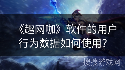 《趣网咖》软件的用户行为数据如何使用？