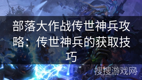 部落大作战传世神兵攻略:传世神兵的获取技巧 部落大作战传世神兵攻略:传世神兵的获取技巧