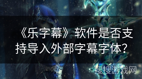 《乐字幕》软件是否支持导入外部字幕字体? 《乐字幕》软件是否支持导入外部字幕字体?