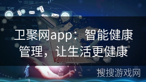 卫聚网app：智能健康管理，让生活更健康