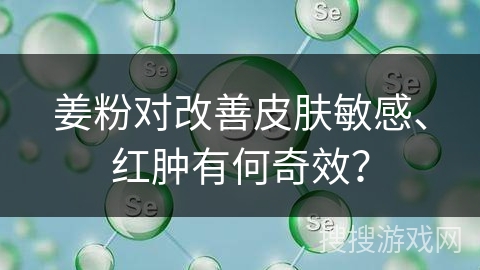 姜粉对改善皮肤敏感、红肿有何奇效？