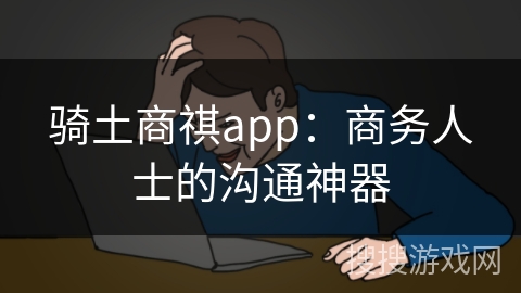 骑土商祺app：商务人士的沟通神器