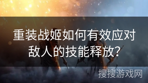 重装战姬如何有效应对敌人的技能释放？