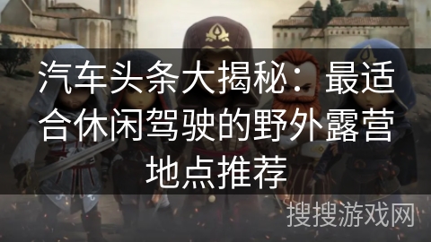 汽车头条大揭秘：最适合休闲驾驶的野外露营地点推荐