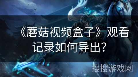 《蘑菇视频盒子》观看记录如何导出? 《蘑菇视频盒子》观看记录如何导出?