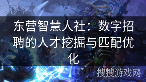 东营智慧人社：数字招聘的人才挖掘与匹配优化