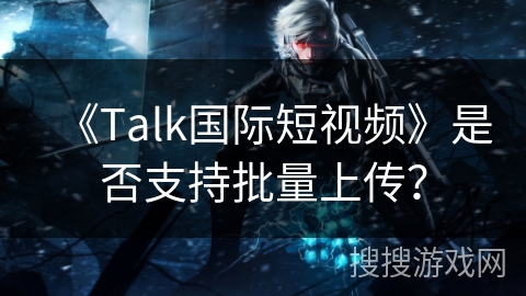 《Talk国际短视频》是否支持批量上传？