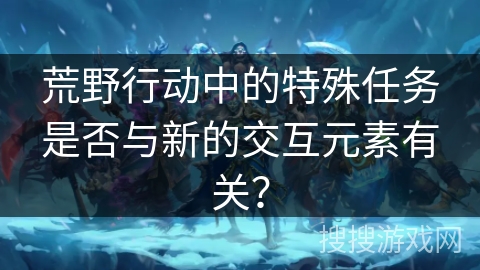 荒野行动中的特殊任务是否与新的交互元素有关？