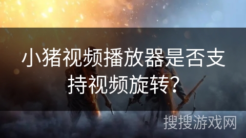 小猪视频播放器是否支持视频旋转？