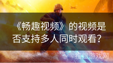 《畅趣视频》的视频是否支持多人同时观看？