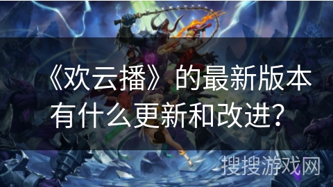 《欢云播》的最新版本有什么更新和改进？