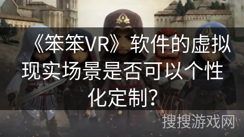 《笨笨VR》软件的虚拟现实场景是否可以个性化定制？