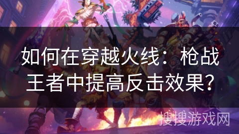如何在穿越火线：枪战王者中提高反击效果？