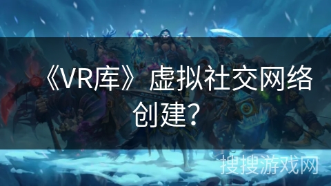 《VR库》虚拟社交网络创建？