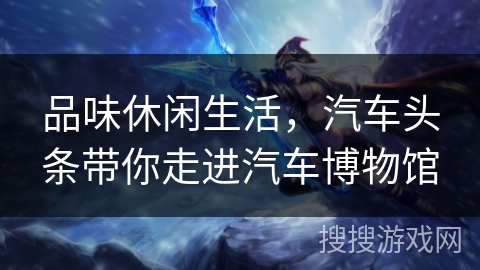 品味休闲生活，汽车头条带你走进汽车博物馆