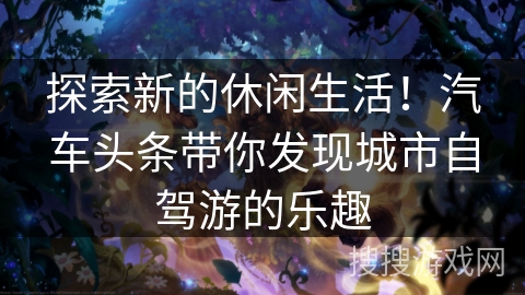 探索新的休闲生活！汽车头条带你发现城市自驾游的乐趣