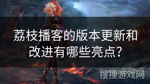 荔枝播客的版本更新和改进有哪些亮点？