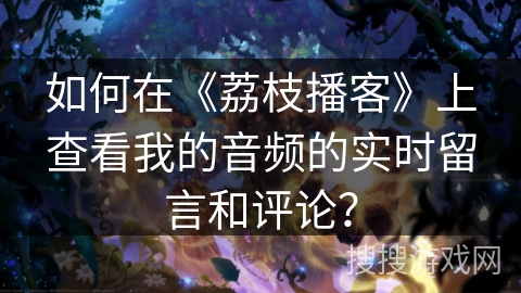 如何在《荔枝播客》上查看我的音频的实时留言和评论？