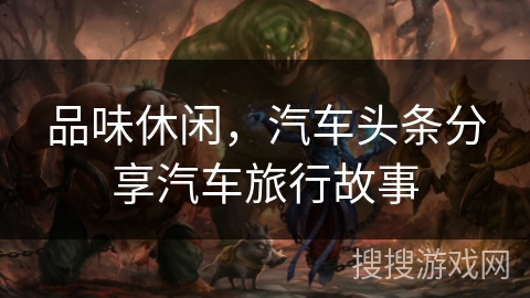 品味休闲,汽车头条分享汽车旅行故事 品味休闲,汽车头条分享汽车旅行故事