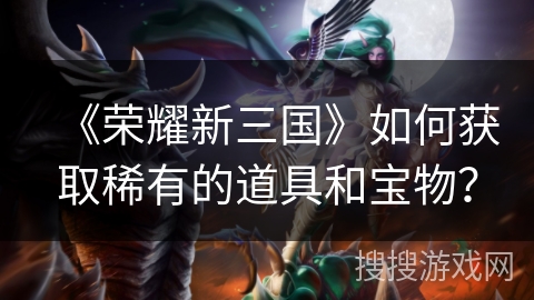 《荣耀新三国》如何获取稀有的道具和宝物？