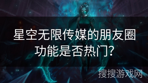 星空无限传媒的朋友圈功能是否热门? 星空无限传媒的朋友圈功能是否热门?