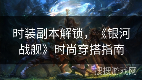 时装副本解锁，《银河战舰》时尚穿搭指南