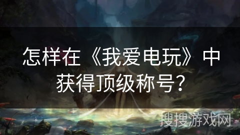 怎样在《我爱电玩》中获得顶级称号？