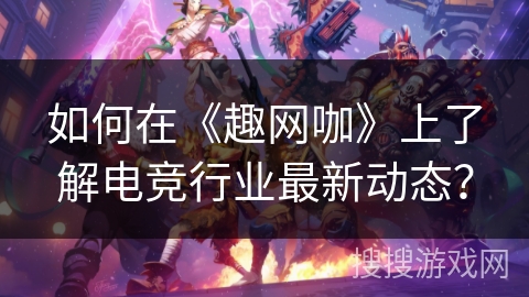 如何在《趣网咖》上了解电竞行业最新动态？