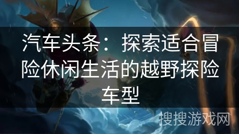 汽车头条：探索适合冒险休闲生活的越野探险车型