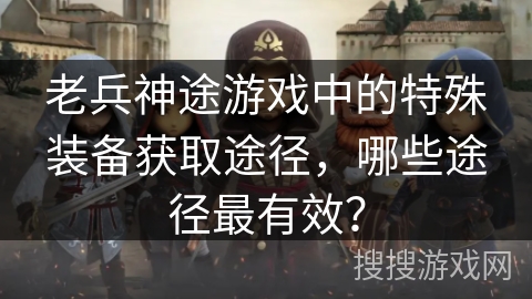 老兵神途游戏中的特殊装备获取途径，哪些途径最有效？
