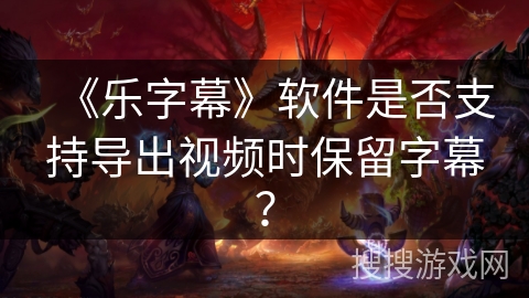 《乐字幕》软件是否支持导出视频时保留字幕？