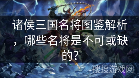 诸侯三国名将图鉴解析，哪些名将是不可或缺的？