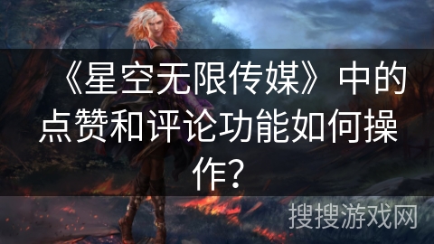 《星空无限传媒》中的点赞和评论功能如何操作？