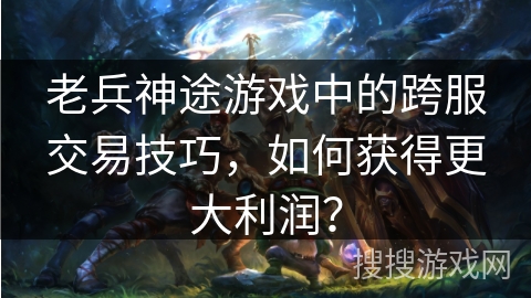 老兵神途游戏中的跨服交易技巧,如何获得更大利润? 老兵神途游戏中的跨服交易技巧,如何获得更大利润?