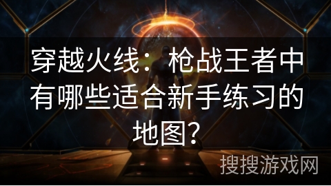 穿越火线:枪战王者中有哪些适合新手练习的地图? 穿越火线:枪战王者中有哪些适合新手练习的地图?