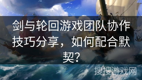 剑与轮回游戏团队协作技巧分享,如何配合默契? 剑与轮回游戏团队协作技巧分享,如何配合默契?