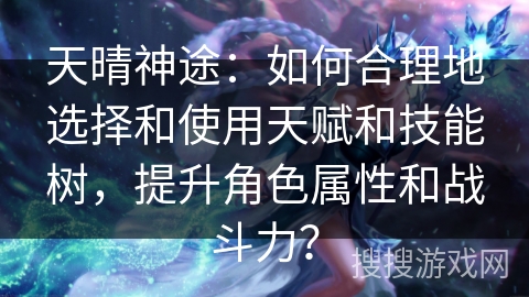 天晴神途：如何合理地选择和使用天赋和技能树，提升角色属性和战斗力？