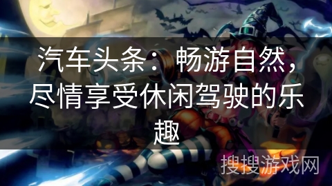 汽车头条：畅游自然，尽情享受休闲驾驶的乐趣