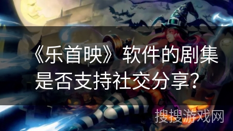 《乐首映》软件的剧集是否支持社交分享？