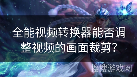 全能视频转换器能否调整视频的画面裁剪？