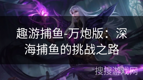 趣游捕鱼-万炮版:深海捕鱼的挑战之路 趣游捕鱼-万炮版:深海捕鱼的挑战之路