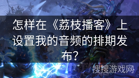 怎样在《荔枝播客》上设置我的音频的排期发布? 怎样在《荔枝播客》上设置我的音频的排期发布?