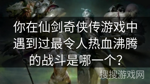 你在仙剑奇侠传游戏中遇到过最令人热血沸腾的战斗是哪一个？