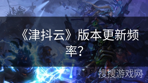 《津抖云》版本更新频率？